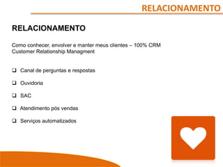 RELACIONAMENTO
RELACIONAMENTO
Como conhecer, envolver e manter meus clientes – 100% CRM
Customer Relationship Managment
 Canal de perguntas e respostas
 Ouvidoria
 SAC
 Atendimento pós vendas
 Serviços automatizados
 