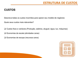 ESTRUTURA DE CUSTOS
CUSTOS
Descreva todas os custos incorridos para operar seu modelo de negócios:
Quais seus custos mais relevantes?
 Custos fixos e variáveis (Produção, salários, aluguel, água, luz, máquinas)
 Economias de escala (atividades caras)
 Economias de escopo (recursos caros)
 