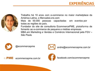 Trabalho há 10 anos com e-commerce no maior marketplace da
América Latina, o MercadoLivre.com
Mais de 50.000 pessoas capacitadas em eventos por
todas as regiões do país.
Fundador do site de consultoria EcommercePME, plataforma de
fomento ao e-commerce de pequena e médias empresas.
MBA em Marketing e Vendas e Comércio Internacional pela FGV –
São Paulo.
EXPERIÊNCIAS
@ecommercepme
ecommercepme.com.br
andre@ecommercepme.com.br
facebook.com/ecommercepme
 