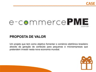 CASE
PROPOSTA DE VALOR
Um projeto que tem como objetivo fomentar o comércio eletrônico brasileiro
através da geração de conteúdo para pequenas e microempresas que
pretendem investir nesta nova economia mundial.
 