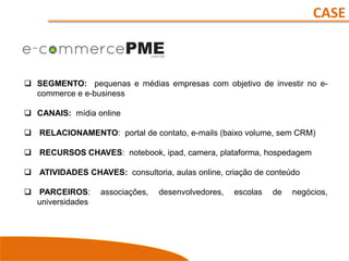 CASE
 SEGMENTO: pequenas e médias empresas com objetivo de investir no e-
commerce e e-business
 CANAIS: mídia online
 RELACIONAMENTO: portal de contato, e-mails (baixo volume, sem CRM)
 RECURSOS CHAVES: notebook, ipad, camera, plataforma, hospedagem
 ATIVIDADES CHAVES: consultoria, aulas online, criação de conteúdo
 PARCEIROS: associações, desenvolvedores, escolas de negócios,
universidades
 