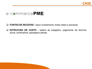 CASE
 FONTES DE RECEITAS : baixo investimento, fortes redes e parcerias
 ESTRUTURA DE CUSTO : salário de estagiário, pagamento de domínio
anual, combustível, passagens aéreas
 