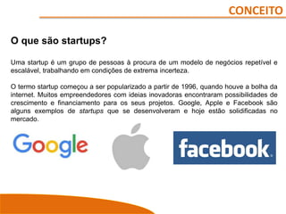 CONCEITO
O que são startups?
Uma startup é um grupo de pessoas à procura de um modelo de negócios repetível e
escalável, trabalhando em condições de extrema incerteza.
O termo startup começou a ser popularizado a partir de 1996, quando houve a bolha da
internet. Muitos empreendedores com ideias inovadoras encontraram possibilidades de
crescimento e financiamento para os seus projetos. Google, Apple e Facebook são
alguns exemplos de startups que se desenvolveram e hoje estão solidificadas no
mercado.
 