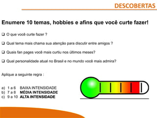 DESCOBERTAS
Enumere 10 temas, hobbies e afins que você curte fazer!
 O que você curte fazer ?
 Qual tema mais chama sua atenção para discutir entre amigos ?
 Quais fan pages você mais curtiu nos últimos meses?
 Qual personalidade atual no Brasil e no mundo você mais admira?
Aplique a seguinte regra :
a) 1 a 6 BAIXA INTENSIDADE
b) 7 a 8 MÉDIA INTENSIDADE
c) 9 a 10 ALTA INTENSIDADE
 