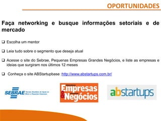 OPORTUNIDADES
Faça networking e busque informações setoriais e de
mercado
 Escolha um mentor
 Leia tudo sobre o segmento que deseja atual
 Acesse o site do Sebrae, Pequenas Empresas Grandes Negócios, e liste as empresas e
ideias que surgiram nos últimos 12 meses
 Conheça o site ABStartupbase :http://www.abstartups.com.br/
 