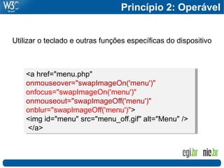 Princípio 2: Operável


Utilizar o teclado e outras funções específicas do dispositivo



    <a href="menu.php"
    onmouseover="swapImageOn('menu')"
    onfocus="swapImageOn('menu')"
    onmouseout="swapImageOff('menu')"
    onblur="swapImageOff('menu')">
    <img id="menu" src="menu_off.gif" alt="Menu" />
    </a>
 