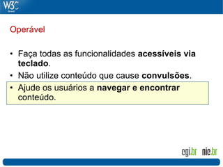 Operável

• Faça todas as funcionalidades acessíveis via
  teclado.
• Não utilize conteúdo que cause convulsões.
• Ajude os usuários a navegar e encontrar
  conteúdo.
 