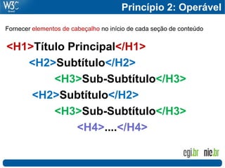 Princípio 2: Operável

Fornecer elementos de cabeçalho no início de cada seção de conteúdo


<H1>Título Principal</H1>
   <H2>Subtítulo</H2>
        <H3>Sub-Subtítulo</H3>
    <H2>Subtítulo</H2>
        <H3>Sub-Subtítulo</H3>
            <H4>....</H4>
 