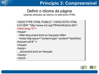 Princípio 3: Compreensível
        Definir o idioma da página
     Usando atributos de idioma no elemento HTML

<!DOCTYPE HTML PUBLIC "-//W3C//DTD HTML
4.01//EN" "http://www.w3.org/TR/html4/strict.dtd">
<html lang="fr">
<head>
  <title>document écrit en français</title>
  <meta http-equiv="content-type" content="text/html;
charset=utf-8" />
</head>
<body>
 ...document écrit en français
</body>
</html>
 