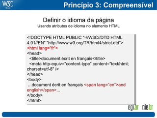 Princípio 3: Compreensível

        Definir o idioma da página
     Usando atributos de idioma no elemento HTML

<!DOCTYPE HTML PUBLIC "-//W3C//DTD HTML
4.01//EN" "http://www.w3.org/TR/html4/strict.dtd">
<html lang="fr">
<head>
  <title>document écrit en français</title>
  <meta http-equiv="content-type" content="text/html;
charset=utf-8" />
</head>
<body>
 ...document écrit en français <span lang=“en”>and
english</span>...
</body>
</html>
 