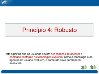 Princípio 4: Robusto


Isto significa que os usuários devem ser capazes de acessar o
   conteúdo conforme as tecnologias evoluem; como a tecnologia e os
   agentes de usuário evoluem, o conteúdo deve permanecer
   acessível.
 