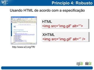 Princípio 4: Robusto
Usando HTML de acordo com a especificação


                         HTML
                         <img src=“img.gif” alt=“”>

                         XHTML
                         <img src=“img.gif” alt=“” />

 http://www.w3.org/TR/
 