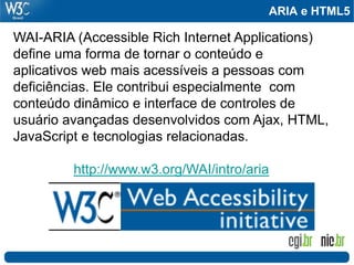 ARIA e HTML5

WAI-ARIA (Accessible Rich Internet Applications)
define uma forma de tornar o conteúdo e
aplicativos web mais acessíveis a pessoas com
deficiências. Ele contribui especialmente com
conteúdo dinâmico e interface de controles de
usuário avançadas desenvolvidos com Ajax, HTML,
JavaScript e tecnologias relacionadas.

         http://www.w3.org/WAI/intro/aria
 