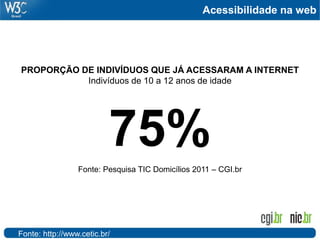 Acessibilidade na web




PROPORÇÃO DE INDIVÍDUOS QUE JÁ ACESSARAM A INTERNET
           Indivíduos de 10 a 12 anos de idade




                          75%
                 Fonte: Pesquisa TIC Domicílios 2011 – CGI.br




Fonte: http://www.cetic.br/
 