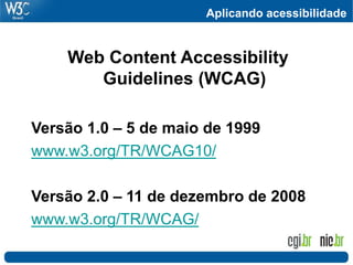 Aplicando acessibilidade


    Web Content Accessibility
       Guidelines (WCAG)

Versão 1.0 – 5 de maio de 1999
www.w3.org/TR/WCAG10/

Versão 2.0 – 11 de dezembro de 2008
www.w3.org/TR/WCAG/
 