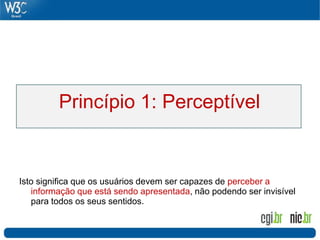 Princípio 1: Perceptível


Isto significa que os usuários devem ser capazes de perceber a
   informação que está sendo apresentada, não podendo ser invisível
   para todos os seus sentidos.
 