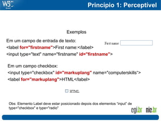 Princípio 1: Perceptível



                                   Exemplos
Em um campo de entrada de texto:
<label for="firstname">First name:</label>
<input type="text" name="firstname" id="firstname">

Em um campo checkbox:
<input type="checkbox" id="markuplang" name="computerskills“>
<label for="markuplang">HTML</label>




 Obs: Elemento Label deve estar posicionado depois dos elementos “input” de
 type="checkbox" e type="radio"
 