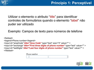 Princípio 1: Perceptível


    Utilizar o elemento o atributo “title” para identificar
    controles de formulários quando o elemento “label” não
    puder ser utilizado

    Exemplo: Campos de texto para números de telefone

<fieldset>
<legend>Phone number</legend>
<input id="areaCode" title="Area Code" type="text" size="3" value="" >
<input id="exchange“ title="First three digits of phone number" type="text“ value="" >
<input id="lastDigits“ title="Last four digits of phone number" type="text“ value="" >
</fieldset>
 