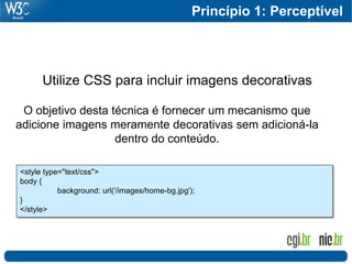Princípio 1: Perceptível




      Utilize CSS para incluir imagens decorativas

 O objetivo desta técnica é fornecer um mecanismo que
adicione imagens meramente decorativas sem adicioná-la
                   dentro do conteúdo.

<style type="text/css">
body {
           background: url('/images/home-bg.jpg');
}
</style>
 