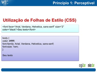 Princípio 1: Perceptível
                                                                        73




Utilização de Folhas de Estilo (CSS)
<font face=“Arial, Verdana, Helvetica, sans-serif” size=“2”
color=“black”>Seu texto</font>


body {
color: #ffffff;
font-family: Arial, Verdana, Helvetica, sans-serif;
font-size: 1em;
}

Seu texto
 