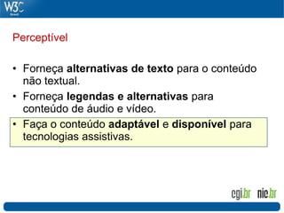 Perceptível

• Forneça alternativas de texto para o conteúdo
  não textual.
• Forneça legendas e alternativas para
  conteúdo de áudio e vídeo.
• Faça o conteúdo adaptável e disponível para
  tecnologias assistivas.
 