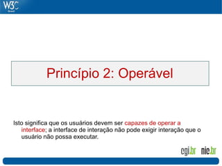 Princípio 2: Operável


Isto significa que os usuários devem ser capazes de operar a
   interface; a interface de interação não pode exigir interação que o
   usuário não possa executar.
 
