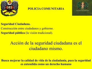 POLICIA COMUNITARIA
Seguridad Ciudadana.
Construcción entre ciudadanos y gobierno.
Seguridad pública (la visión tradicional).
Acción de la seguridad ciudadana es el
ciudadano mismo.
Busca mejorar la calidad de vida de la ciudadanía, pues la seguridad
es entendida como un derecho humano
 