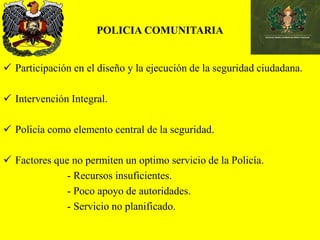 POLICIA COMUNITARIA
 Participación en el diseño y la ejecución de la seguridad ciudadana.
 Intervención Integral.
 Policía como elemento central de la seguridad.
 Factores que no permiten un optimo servicio de la Policía.
- Recursos insuficientes.
- Poco apoyo de autoridades.
- Servicio no planificado.
 
