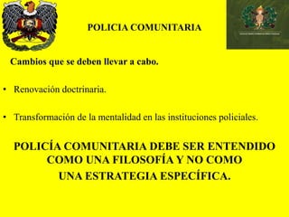 POLICIA COMUNITARIA
Cambios que se deben llevar a cabo.
• Renovación doctrinaria.
• Transformación de la mentalidad en las instituciones policiales.
POLICÍA COMUNITARIA DEBE SER ENTENDIDO
COMO UNA FILOSOFÍA Y NO COMO
UNA ESTRATEGIA ESPECÍFICA.
 