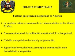 POLICIA COMUNITARIA
Factores que generan inseguridad en América
 En América Latina, el aumento de la violencia delitos en los últimos
20 años.
 Poco conocimiento de la problemática multicausal de la inseguridad.
 División entre políticas de control y de prevención.
 Separación de conocimientos, estrategias y comunicación entre
la ciudadanía y los policías
 