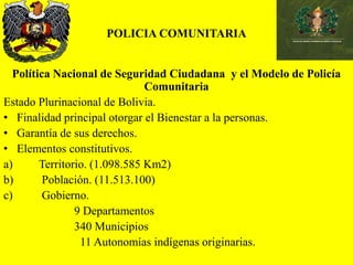 POLICIA COMUNITARIA
Política Nacional de Seguridad Ciudadana y el Modelo de Policía
Comunitaria
Estado Plurinacional de Bolivia.
• Finalidad principal otorgar el Bienestar a la personas.
• Garantía de sus derechos.
• Elementos constitutivos.
a) Territorio. (1.098.585 Km2)
b) Población. (11.513.100)
c) Gobierno.
9 Departamentos
340 Municipios
11 Autonomías indígenas originarias.
 