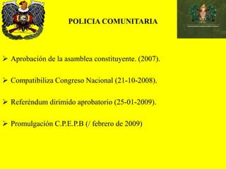 POLICIA COMUNITARIA
 Aprobación de la asamblea constituyente. (2007).
 Compatibiliza Congreso Nacional (21-10-2008).
 Referéndum dirimido aprobatorio (25-01-2009).
 Promulgación C.P.E.P.B (/ febrero de 2009)
 
