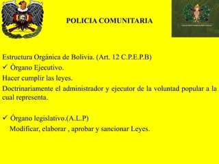 POLICIA COMUNITARIA
Estructura Orgánica de Bolivia. (Art. 12 C.P.E.P.B)
 Órgano Ejecutivo.
Hacer cumplir las leyes.
Doctrinariamente el administrador y ejecutor de la voluntad popular a la
cual representa.
 Órgano legislativo.(A.L.P)
Modificar, elaborar , aprobar y sancionar Leyes.
 