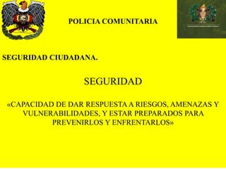 POLICIA COMUNITARIA
SEGURIDAD CIUDADANA.
SEGURIDAD
«CAPACIDAD DE DAR RESPUESTA A RIESGOS, AMENAZAS Y
VULNERABILIDADES, Y ESTAR PREPARADOS PARA
PREVENIRLOS Y ENFRENTARLOS»
 