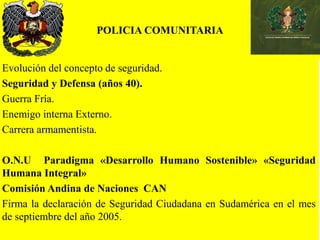 POLICIA COMUNITARIA
Evolución del concepto de seguridad.
Seguridad y Defensa (años 40).
Guerra Fría.
Enemigo interna Externo.
Carrera armamentista.
O.N.U Paradigma «Desarrollo Humano Sostenible» «Seguridad
Humana Integral»
Comisión Andina de Naciones CAN
Firma la declaración de Seguridad Ciudadana en Sudamérica en el mes
de septiembre del año 2005.
 