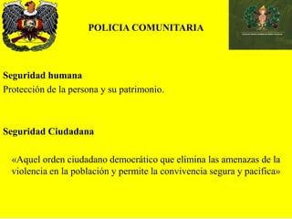 POLICIA COMUNITARIA
Seguridad humana
Protección de la persona y su patrimonio.
Seguridad Ciudadana
«Aquel orden ciudadano democrático que elimina las amenazas de la
violencia en la población y permite la convivencia segura y pacifica»
 