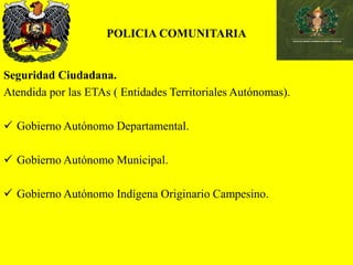 POLICIA COMUNITARIA
Seguridad Ciudadana.
Atendida por las ETAs ( Entidades Territoriales Autónomas).
 Gobierno Autónomo Departamental.
 Gobierno Autónomo Municipal.
 Gobierno Autónomo Indígena Originario Campesino.
 