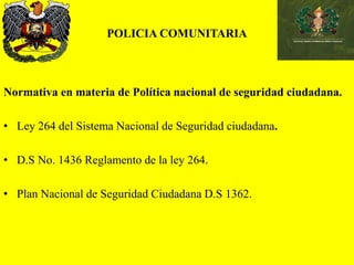 POLICIA COMUNITARIA
Normativa en materia de Política nacional de seguridad ciudadana.
• Ley 264 del Sistema Nacional de Seguridad ciudadana.
• D.S No. 1436 Reglamento de la ley 264.
• Plan Nacional de Seguridad Ciudadana D.S 1362.
 