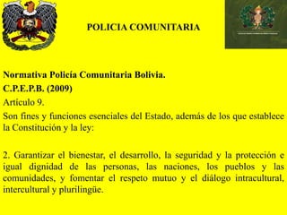 POLICIA COMUNITARIA
Normativa Policía Comunitaria Bolivia.
C.P.E.P.B. (2009)
Artículo 9.
Son fines y funciones esenciales del Estado, además de los que establece
la Constitución y la ley:
2. Garantizar el bienestar, el desarrollo, la seguridad y la protección e
igual dignidad de las personas, las naciones, los pueblos y las
comunidades, y fomentar el respeto mutuo y el diálogo intracultural,
intercultural y plurilingüe.
 