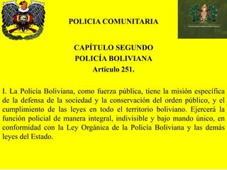 POLICIA COMUNITARIA
CAPÍTULO SEGUNDO
POLICÍA BOLIVIANA
Artículo 251.
I. La Policía Boliviana, como fuerza pública, tiene la misión específica
de la defensa de la sociedad y la conservación del orden público, y el
cumplimiento de las leyes en todo el territorio boliviano. Ejercerá la
función policial de manera integral, indivisible y bajo mando único, en
conformidad con la Ley Orgánica de la Policía Boliviana y las demás
leyes del Estado.
 