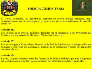 POLICIA COMUNITARIA
II. Como institución, no delibera ni participa en acción política partidaria, pero
individualmente sus miembros gozan y ejercen sus derechos ciudadanos, de acuerdo
con la ley.
Artículo 252.
Las Fuerzas de la Policía Boliviana dependen de la Presidenta o del Presidente del
Estado por intermedio de la Ministra o Ministro de Gobierno.
Artículo 253.
Para ser designado Comandante General de la Policía Boliviana será indispensable ser
boliviana o boliviano por nacimiento, General de la institución, y reunir los requisitos
que señala la ley.
Artículo 254.
En caso de guerra internacional, las fuerzas de la Policía Boliviana pasarán a depender
del Comando en Jefe de las Fuerzas Armadas por el tiempo que dure el conflicto.
 