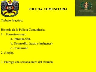 POLICIA COMUNITARIA
Trabajo Practico:
Historia de la Policía Comunitaria.
1. Formato ensayo
a. Introducción.
b. Desarrollo. (texto e imágenes)
c. Conclusión
2. 5 hojas.
3. Entrega una semana antes del examen.
 
