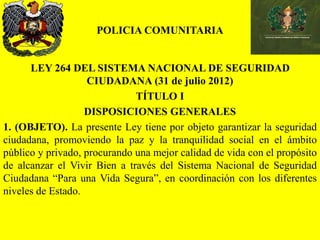 POLICIA COMUNITARIA
LEY 264 DEL SISTEMA NACIONAL DE SEGURIDAD
CIUDADANA (31 de julio 2012)
TÍTULO I
DISPOSICIONES GENERALES
1. (OBJETO). La presente Ley tiene por objeto garantizar la seguridad
ciudadana, promoviendo la paz y la tranquilidad social en el ámbito
público y privado, procurando una mejor calidad de vida con el propósito
de alcanzar el Vivir Bien a través del Sistema Nacional de Seguridad
Ciudadana “Para una Vida Segura”, en coordinación con los diferentes
niveles de Estado.
 