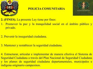 POLICIA COMUNITARIA
2. (FINES). La presente Ley tiene por fines:
1. Promover la paz y la tranquilidad social en el ámbito público y
privado.
2. Prevenir la inseguridad ciudadana.
3. Mantener y restablecer la seguridad ciudadana.
4. Estructurar, articular e implementar de manera efectiva el Sistema de
Seguridad Ciudadana a través del Plan Nacional de Seguridad Ciudadana
y los planes de seguridad ciudadana departamentales, municipales e
indígena originario campesinos.
 
