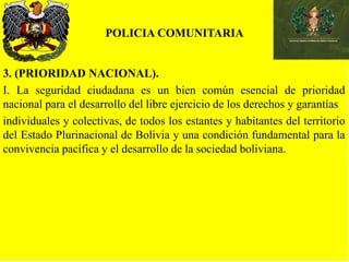 POLICIA COMUNITARIA
3. (PRIORIDAD NACIONAL).
I. La seguridad ciudadana es un bien común esencial de prioridad
nacional para el desarrollo del libre ejercicio de los derechos y garantías
individuales y colectivas, de todos los estantes y habitantes del territorio
del Estado Plurinacional de Bolivia y una condición fundamental para la
convivencia pacífica y el desarrollo de la sociedad boliviana.
 