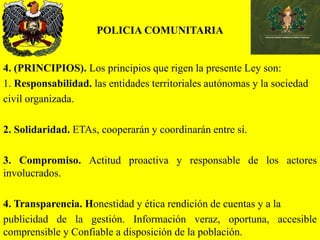 POLICIA COMUNITARIA
4. (PRINCIPIOS). Los principios que rigen la presente Ley son:
1. Responsabilidad. las entidades territoriales autónomas y la sociedad
civil organizada.
2. Solidaridad. ETAs, cooperarán y coordinarán entre sí.
3. Compromiso. Actitud proactiva y responsable de los actores
involucrados.
4. Transparencia. Honestidad y ética rendición de cuentas y a la
publicidad de la gestión. Información veraz, oportuna, accesible
comprensible y Confiable a disposición de la población.
 