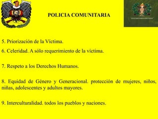 POLICIA COMUNITARIA
5. Priorización de la Víctima.
6. Celeridad. A sólo requerimiento de la víctima.
7. Respeto a los Derechos Humanos.
8. Equidad de Género y Generacional. protección de mujeres, niños,
niñas, adolescentes y adultos mayores.
9. Interculturalidad. todos los pueblos y naciones.
 