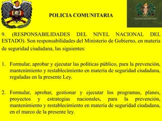 POLICIA COMUNITARIA
9. (RESPONSABILIDADES DEL NIVEL NACIONAL DEL
ESTADO). Son responsabilidades del Ministerio de Gobierno, en materia
de seguridad ciudadana, las siguientes:
1. Formular, aprobar y ejecutar las políticas público, para la prevención,
mantenimiento y restablecimiento en materia de seguridad ciudadana,
reguladas en la presente Ley.
2. Formular, aprobar, gestionar y ejecutar los programas, planes,
proyectos y estrategias nacionales, para la prevención,
mantenimiento y restablecimiento en materia de seguridad ciudadana,
en el marco de la presente ley.
 