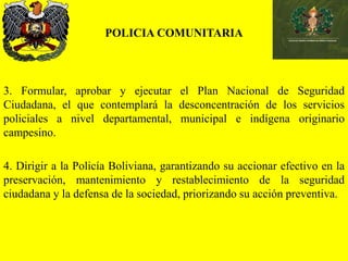 POLICIA COMUNITARIA
3. Formular, aprobar y ejecutar el Plan Nacional de Seguridad
Ciudadana, el que contemplará la desconcentración de los servicios
policiales a nivel departamental, municipal e indígena originario
campesino.
4. Dirigir a la Policía Boliviana, garantizando su accionar efectivo en la
preservación, mantenimiento y restablecimiento de la seguridad
ciudadana y la defensa de la sociedad, priorizando su acción preventiva.
 