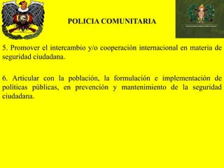 POLICIA COMUNITARIA
5. Promover el intercambio y/o cooperación internacional en materia de
seguridad ciudadana.
6. Articular con la población, la formulación e implementación de
políticas públicas, en prevención y mantenimiento de la seguridad
ciudadana.
 